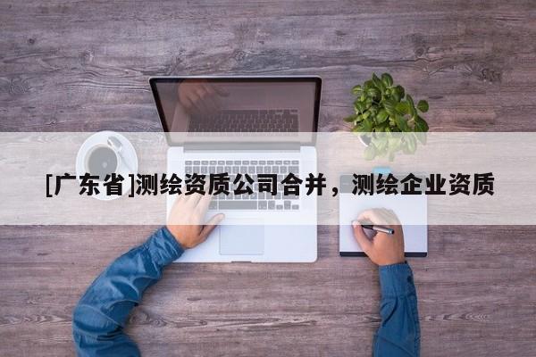 [广东省]测绘资质公司合并，测绘企业资质