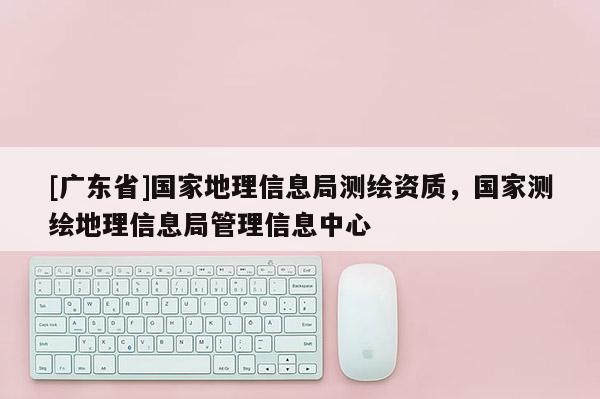 [广东省]国家地理信息局测绘资质，国家测绘地理信息局管理信息中心