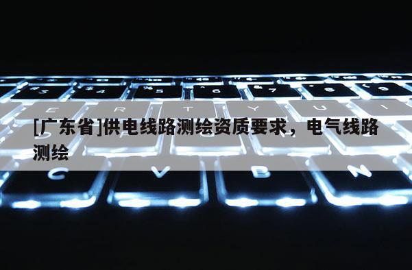 [广东省]供电线路测绘资质要求，电气线路测绘