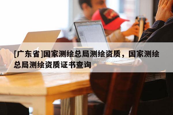 [广东省]国家测绘总局测绘资质，国家测绘总局测绘资质证书查询
