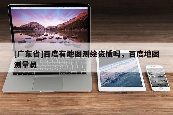 [广东省]百度有地图测绘资质吗，百度地图测量员