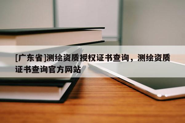 [广东省]测绘资质授权证书查询，测绘资质证书查询官方网站