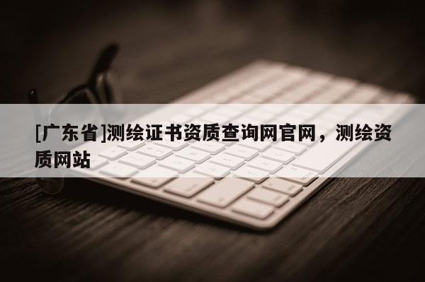 [广东省]测绘证书资质查询网官网，测绘资质网站