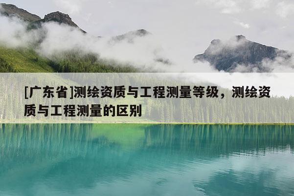[广东省]测绘资质与工程测量等级，测绘资质与工程测量的区别