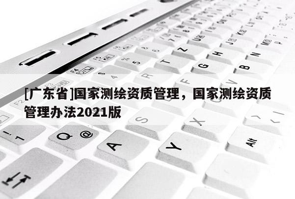 [广东省]国家测绘资质管理，国家测绘资质管理办法2021版