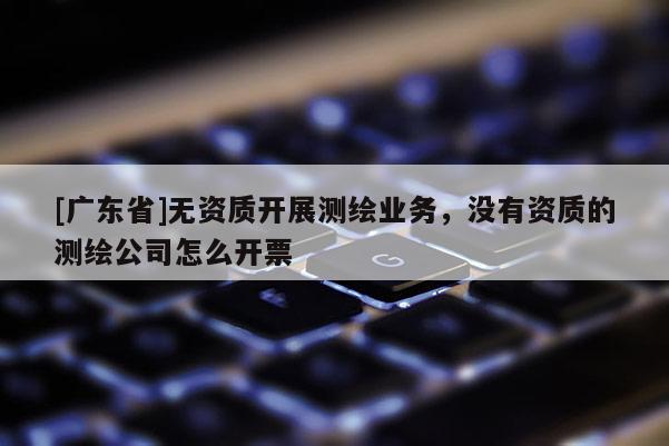 [广东省]无资质开展测绘业务，没有资质的测绘公司怎么开票