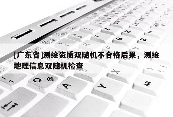 [广东省]测绘资质双随机不合格后果，测绘地理信息双随机检查