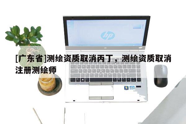[广东省]测绘资质取消丙丁，测绘资质取消注册测绘师