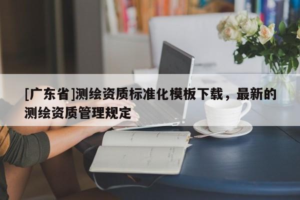 [广东省]测绘资质标准化模板下载，最新的测绘资质管理规定