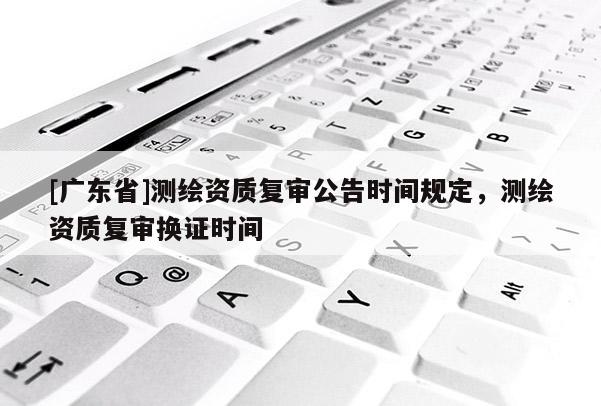 [广东省]测绘资质复审公告时间规定，测绘资质复审换证时间