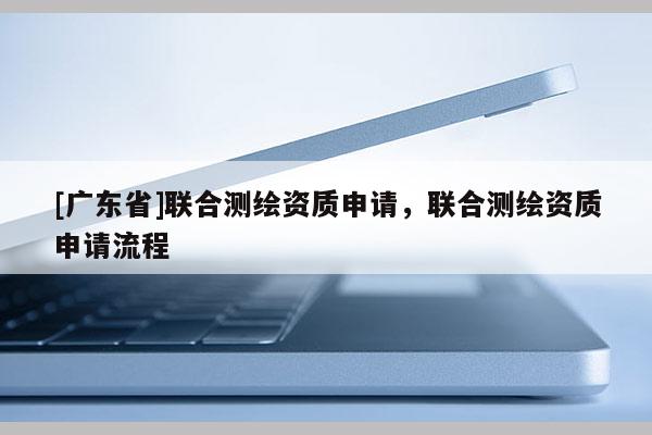 [广东省]联合测绘资质申请，联合测绘资质申请流程