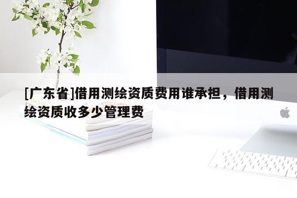 [广东省]借用测绘资质费用谁承担，借用测绘资质收多少管理费