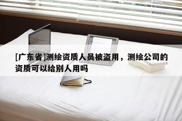 [广东省]测绘资质人员被盗用，测绘公司的资质可以给别人用吗