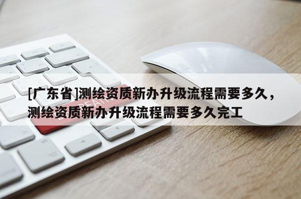[广东省]测绘资质新办升级流程需要多久，测绘资质新办升级流程需要多久完工