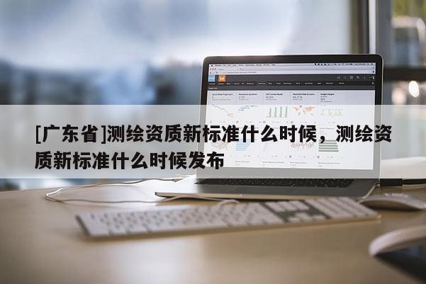 [广东省]测绘资质新标准什么时候，测绘资质新标准什么时候发布