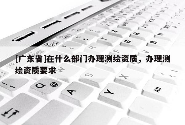 [广东省]在什么部门办理测绘资质，办理测绘资质要求