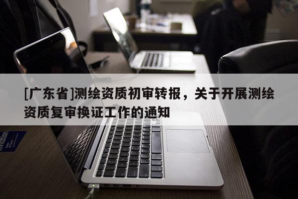 [广东省]测绘资质初审转报，关于开展测绘资质复审换证工作的通知