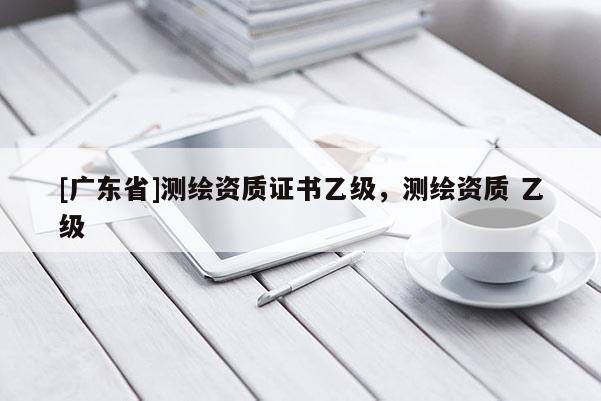 [广东省]测绘资质证书乙级，测绘资质 乙级