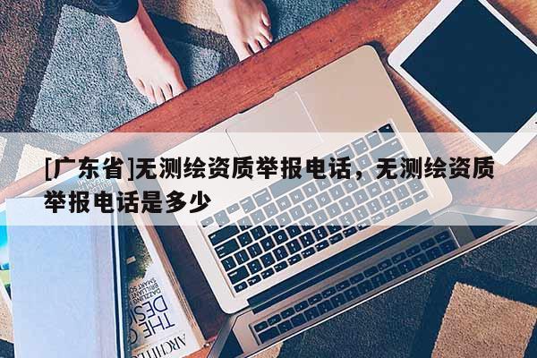 [广东省]无测绘资质举报电话，无测绘资质举报电话是多少