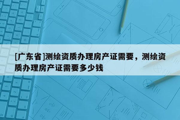 [广东省]测绘资质办理房产证需要，测绘资质办理房产证需要多少钱