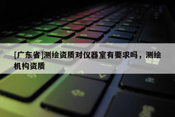 [广东省]测绘资质对仪器室有要求吗，测绘机构资质