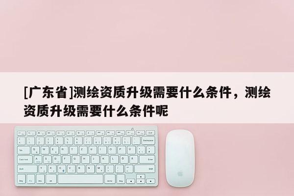[广东省]测绘资质升级需要什么条件，测绘资质升级需要什么条件呢