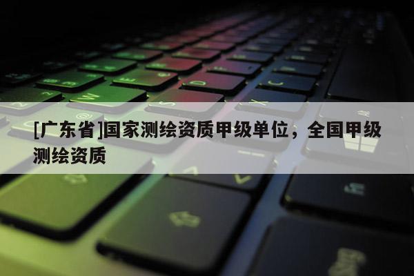 [广东省]国家测绘资质甲级单位，全国甲级测绘资质