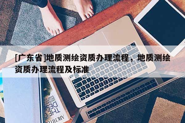 [广东省]地质测绘资质办理流程，地质测绘资质办理流程及标准
