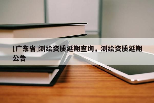 [广东省]测绘资质延期查询，测绘资质延期公告