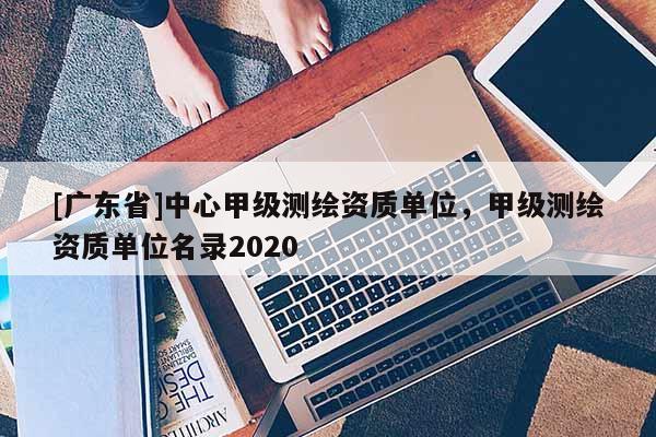 [广东省]中心甲级测绘资质单位，甲级测绘资质单位名录2020