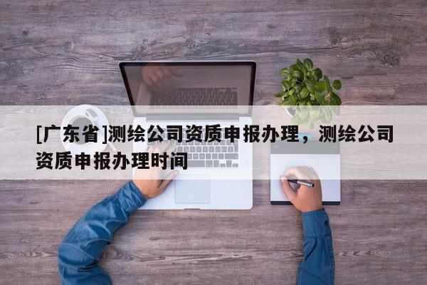 [广东省]测绘公司资质申报办理，测绘公司资质申报办理时间