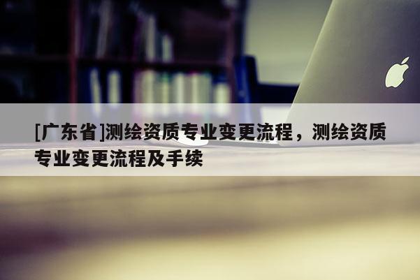[广东省]测绘资质专业变更流程，测绘资质专业变更流程及手续