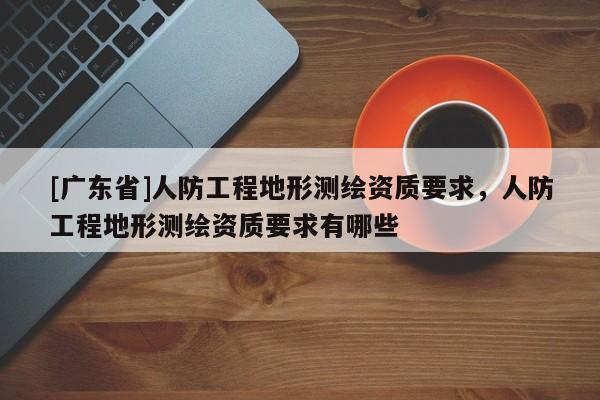 [广东省]人防工程地形测绘资质要求，人防工程地形测绘资质要求有哪些