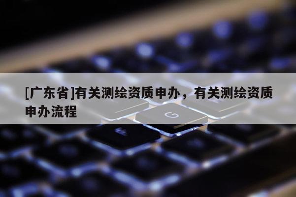 [广东省]有关测绘资质申办，有关测绘资质申办流程