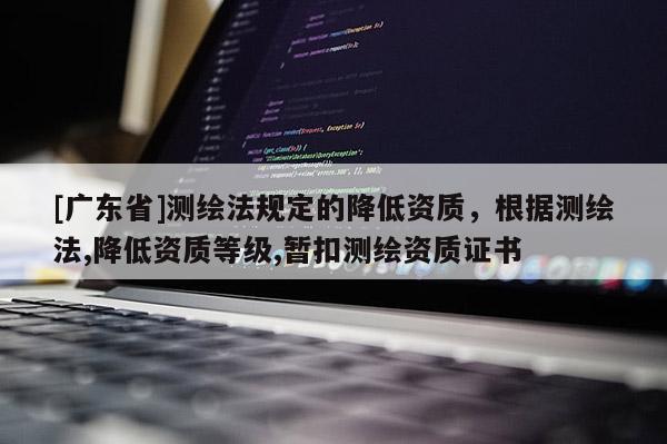 [广东省]测绘法规定的降低资质，根据测绘法,降低资质等级,暂扣测绘资质证书