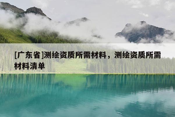 [广东省]测绘资质所需材料，测绘资质所需材料清单