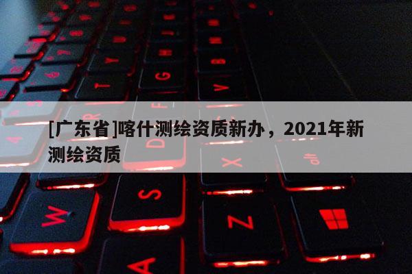 [广东省]喀什测绘资质新办，2021年新测绘资质