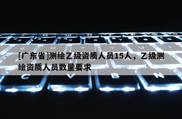 [广东省]测绘乙级资质人员15人，乙级测绘资质人员数量要求