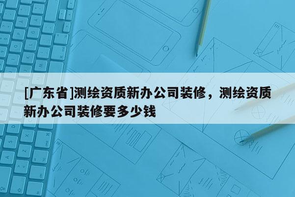 [广东省]测绘资质新办公司装修，测绘资质新办公司装修要多少钱