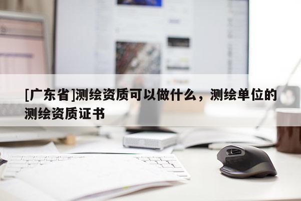 [广东省]测绘资质可以做什么，测绘单位的测绘资质证书