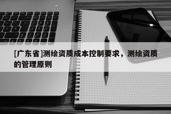 [广东省]测绘资质成本控制要求，测绘资质的管理原则