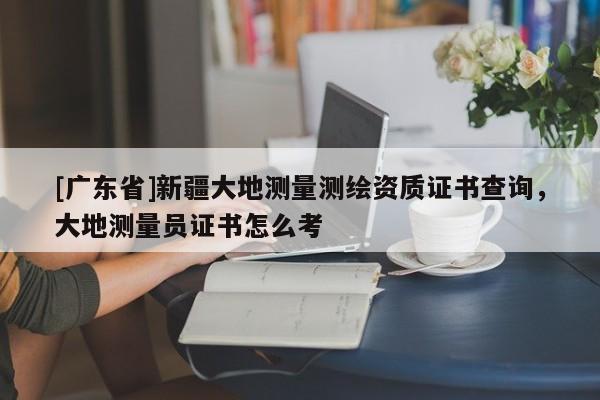 [广东省]新疆大地测量测绘资质证书查询，大地测量员证书怎么考