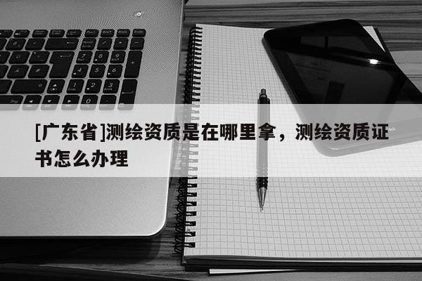 [广东省]测绘资质是在哪里拿，测绘资质证书怎么办理