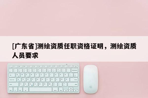 [广东省]测绘资质任职资格证明，测绘资质人员要求