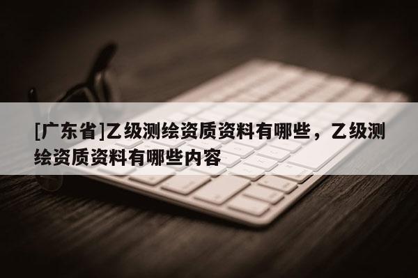[广东省]乙级测绘资质资料有哪些，乙级测绘资质资料有哪些内容