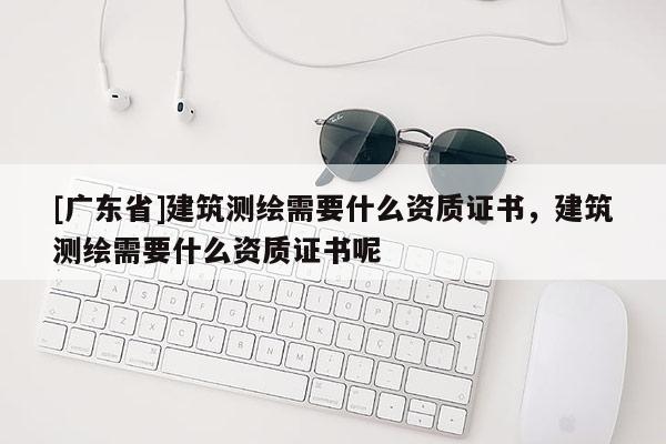 [广东省]建筑测绘需要什么资质证书，建筑测绘需要什么资质证书呢