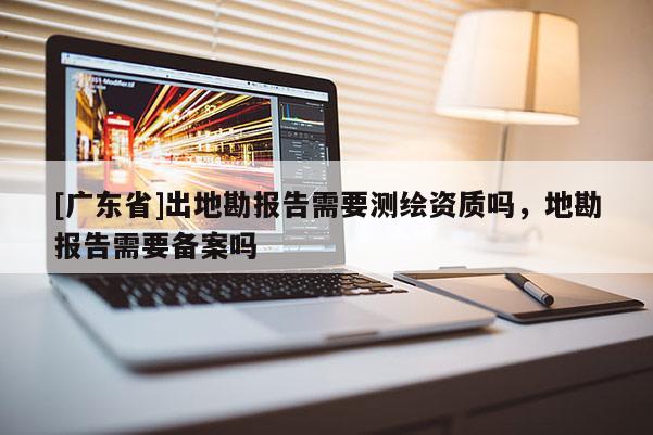 [广东省]出地勘报告需要测绘资质吗，地勘报告需要备案吗