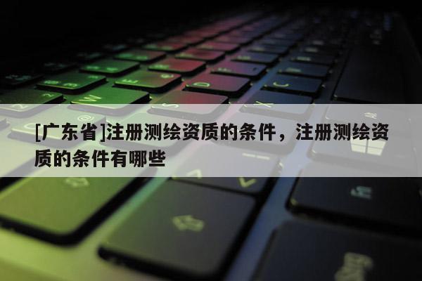 [广东省]注册测绘资质的条件，注册测绘资质的条件有哪些