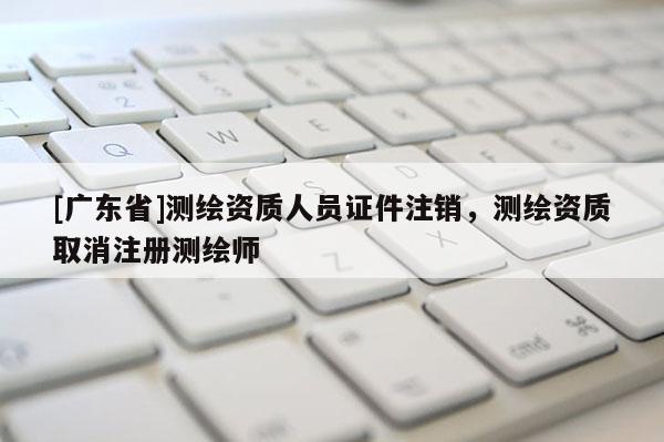 [广东省]测绘资质人员证件注销，测绘资质取消注册测绘师