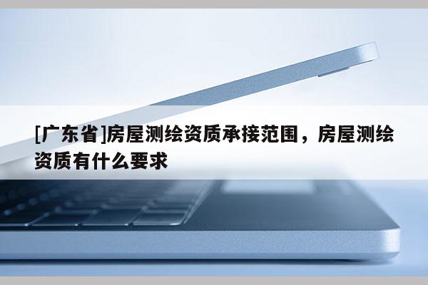 [广东省]房屋测绘资质承接范围，房屋测绘资质有什么要求